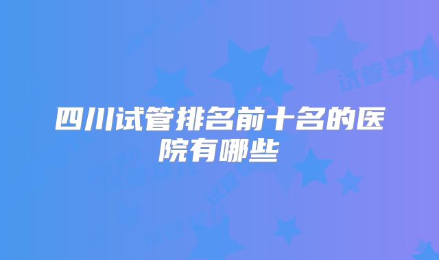 四川试管排名前十名的医院有哪些