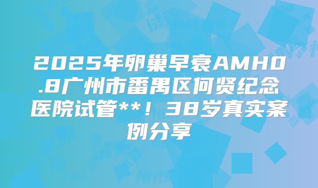 2025年卵巢早衰AMH0.8广州市番禺区何贤纪念医院试管**!38岁真实案例分享