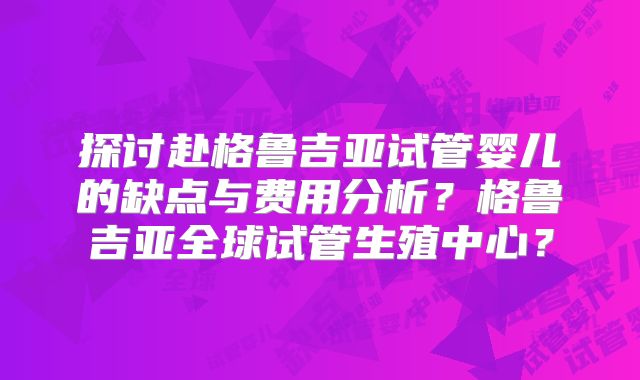 探讨赴格鲁吉亚试管婴儿的缺点与费用分析?格鲁吉亚全球试管生殖中心?