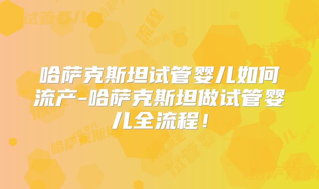哈萨克斯坦试管婴儿如何流产-哈萨克斯坦做试管婴儿全流程！