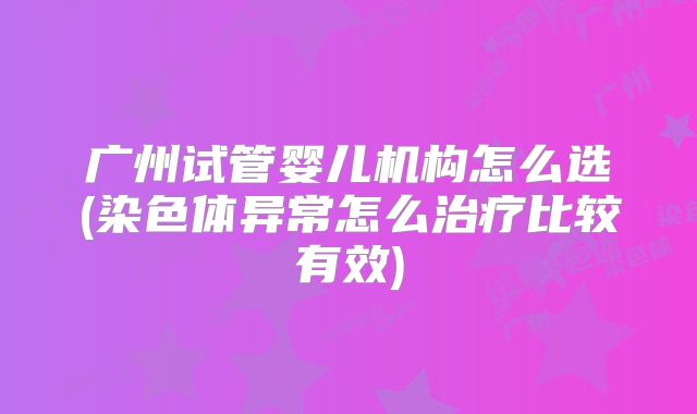 广州试管婴儿机构怎么选(染色体异常怎么治疗比较有效)