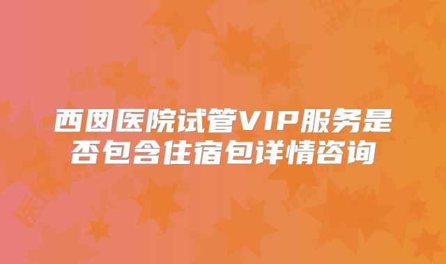 西囡医院试管VIP服务是否包含住宿包详情咨询