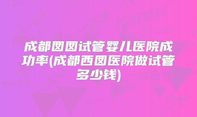 成都囡囡试管婴儿医院成功率(成都西囡医院做试管多少钱)