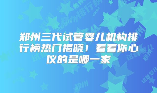 郑州三代试管婴儿机构排行榜热门揭晓！看看你心仪的是哪一家