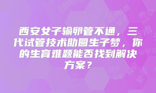西安女子输卵管不通，三代试管技术助圆生子梦，你的生育难题能否找到解决方案？