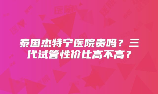 泰国杰特宁医院贵吗？三代试管性价比高不高？