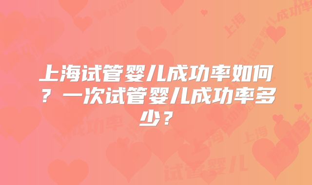 上海试管婴儿成功率如何?一次试管婴儿成功率多少?