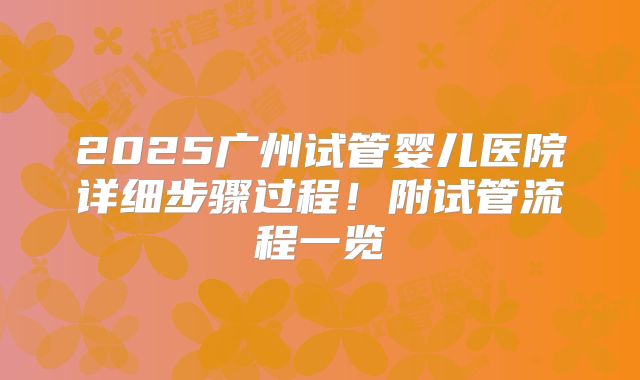 2025广州试管婴儿医院详细步骤过程！附试管流程一览