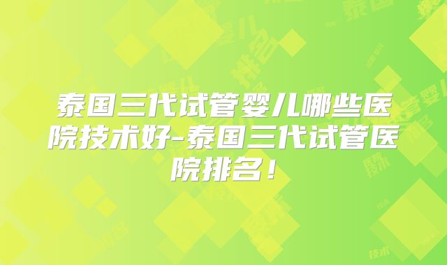 泰国三代试管婴儿哪些医院技术好-泰国三代试管医院排名！
