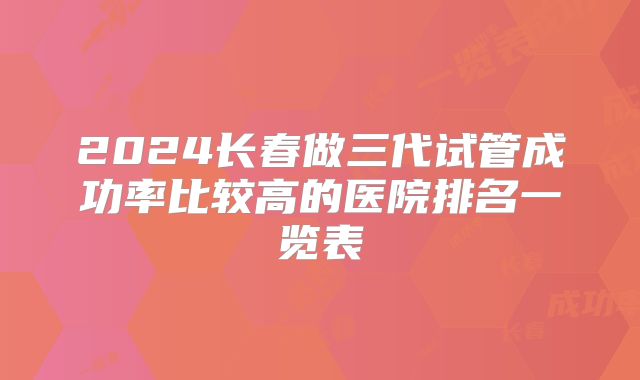 2024长春做三代试管成功率比较高的医院排名一览表