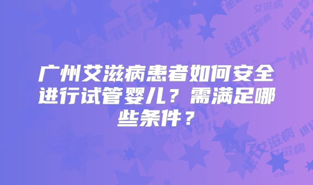 广州艾滋病患者如何安全进行试管婴儿？需满足哪些条件？