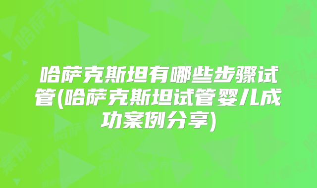 哈萨克斯坦有哪些步骤试管(哈萨克斯坦试管婴儿成功案例分享)