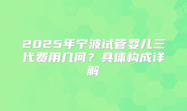 2025年宁波试管婴儿三代费用几何?具体构成详解