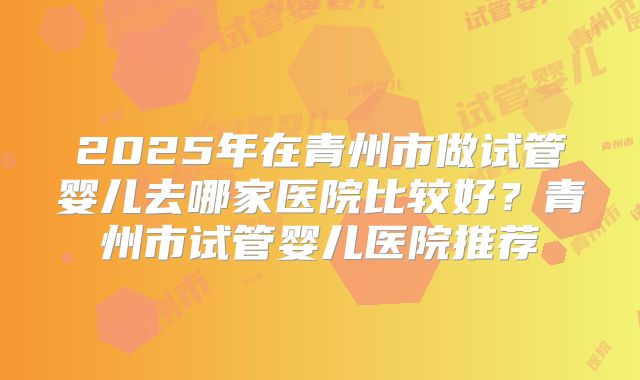 2025年在青州市做试管婴儿去哪家医院比较好?青州市试管婴儿医院推荐