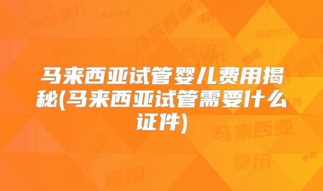 马来西亚试管婴儿费用揭秘(马来西亚试管需要什么证件)