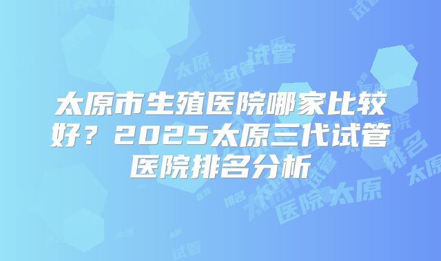 太原市生殖医院哪家比较好？2025太原三代试管医院排名分析