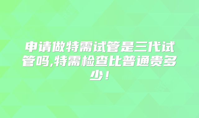 申请做特需试管是三代试管吗,特需检查比普通贵多少！