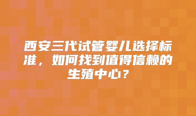 西安三代试管婴儿选择标准，如何找到值得信赖的生殖中心？