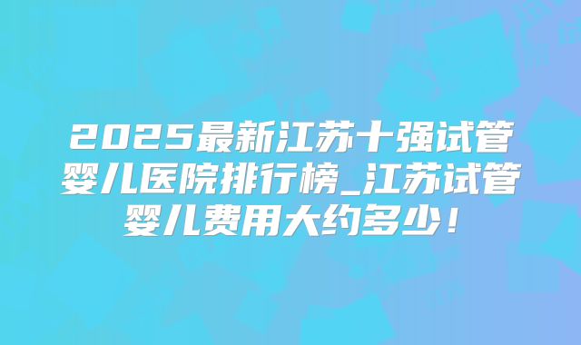 2025最新江苏十强试管婴儿医院排行榜_江苏试管婴儿费用大约多少!