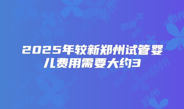 2025年较新郑州试管婴儿费用需要大约3