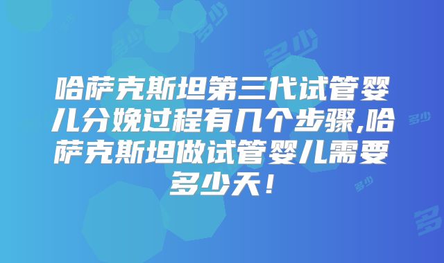哈萨克斯坦第三代试管婴儿分娩过程有几个步骤,哈萨克斯坦做试管婴儿需要多少天！