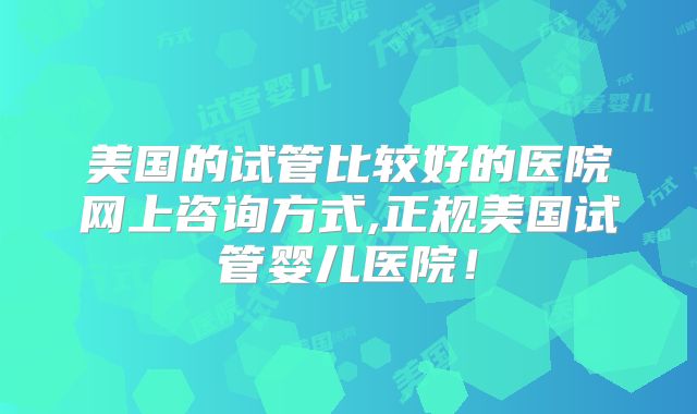 美国的试管比较好的医院网上咨询方式,正规美国试管婴儿医院!