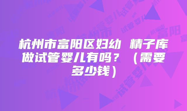 杭州市富阳区妇幼 精子库做试管婴儿有吗?(需要多少钱)