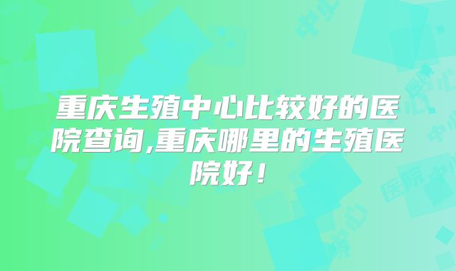 重庆生殖中心比较好的医院查询,重庆哪里的生殖医院好!