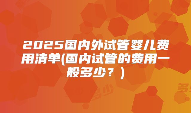 2025国内外试管婴儿费用清单(国内试管的费用一般多少?)
