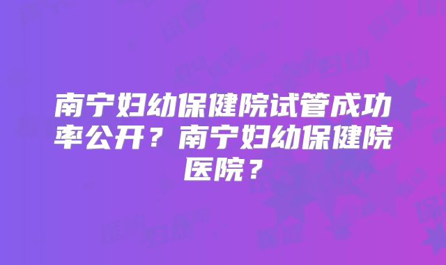南宁妇幼保健院试管成功率公开？南宁妇幼保健院医院？