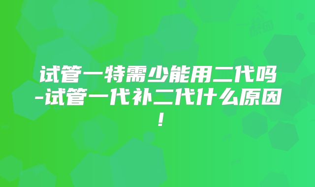试管一特需少能用二代吗-试管一代补二代什么原因！