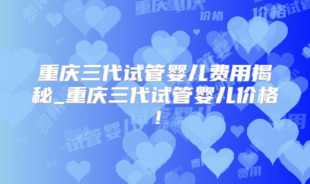 重庆三代试管婴儿费用揭秘_重庆三代试管婴儿价格！