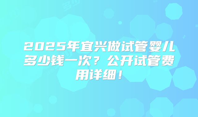 2025年宜兴做试管婴儿多少钱一次？公开试管费用详细！