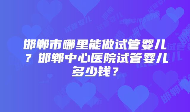 邯郸市哪里能做试管婴儿？邯郸中心医院试管婴儿多少钱？