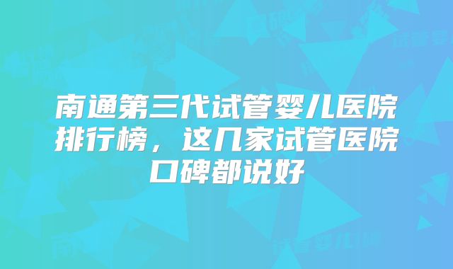 南通第三代试管婴儿医院排行榜，这几家试管医院口碑都说好