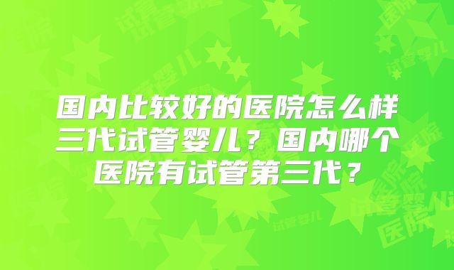 国内比较好的医院怎么样三代试管婴儿？国内哪个医院有试管第三代？