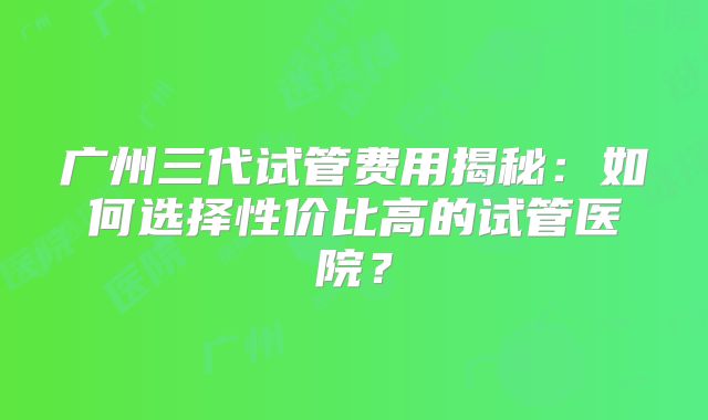 广州三代试管费用揭秘：如何选择性价比高的试管医院？
