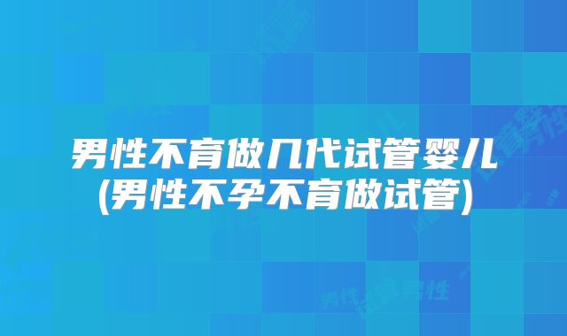 男性不育做几代试管婴儿(男性不孕不育做试管)