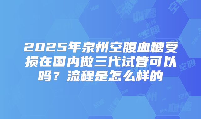 2025年泉州空腹血糖受损在国内做三代试管可以吗？流程是怎么样的
