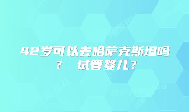 42岁可以去哈萨克斯坦吗？ 试管婴儿？