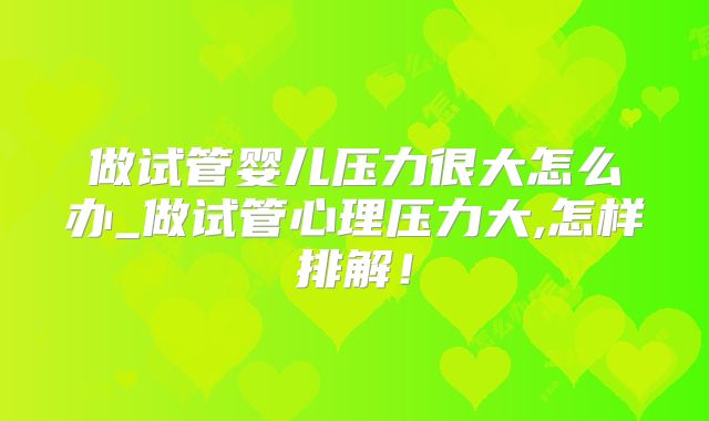做试管婴儿压力很大怎么办_做试管心理压力大,怎样排解！