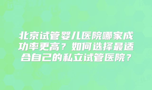 北京试管婴儿医院哪家成功率更高？如何选择最适合自己的私立试管医院？