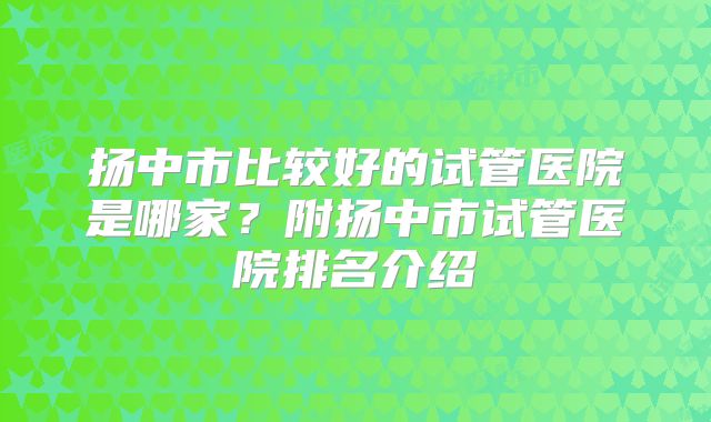 扬中市比较好的试管医院是哪家？附扬中市试管医院排名介绍