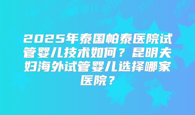 2025年泰国帕泰医院试管婴儿技术如何？昆明夫妇海外试管婴儿选择哪家医院？