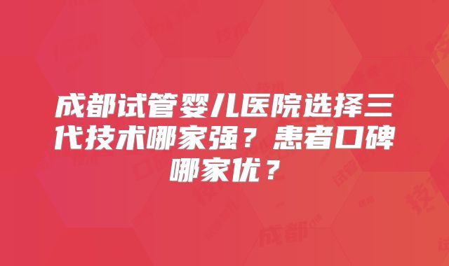 成都试管婴儿医院选择三代技术哪家强？患者口碑哪家优？