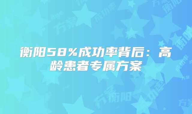 衡阳58%成功率背后：高龄患者专属方案
