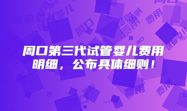 周口第三代试管婴儿费用明细，公布具体细则！