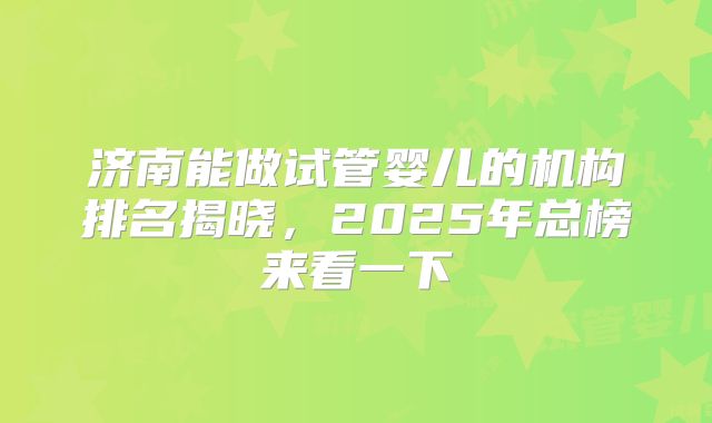 济南能做试管婴儿的机构排名揭晓，2025年总榜来看一下