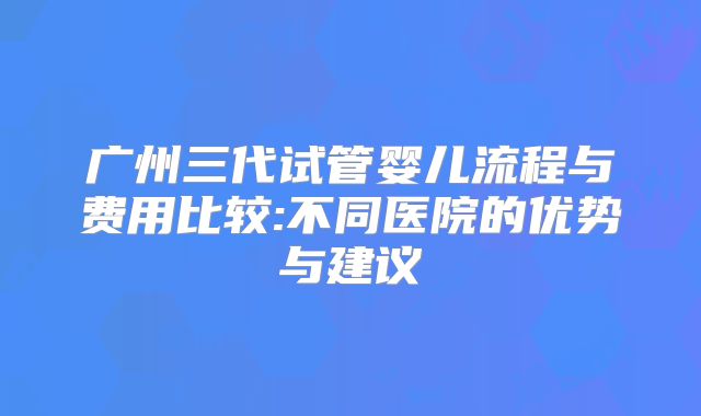 广州三代试管婴儿流程与费用比较:不同医院的优势与建议