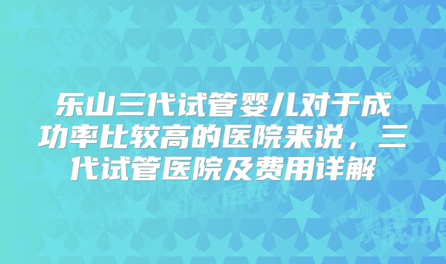 乐山三代试管婴儿对于成功率比较高的医院来说，三代试管医院及费用详解